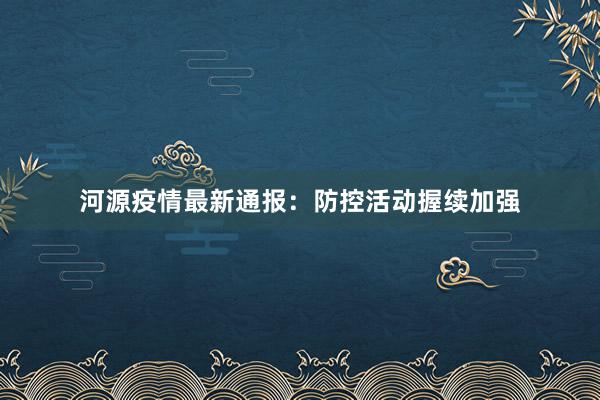 河源疫情最新通报:防控活动握续加强